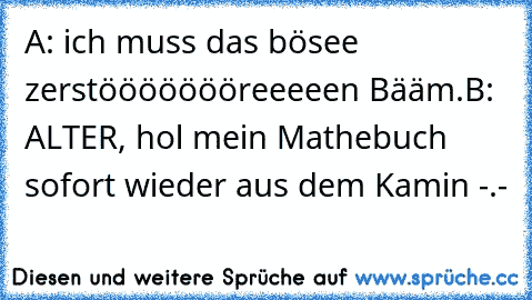 A: ich muss das bösee zerstöööööööreeeeen Bääm.
B: ALTER, hol mein Mathebuch sofort wieder aus dem Kamin -.-