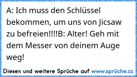 A: Ich muss den Schlüssel bekommen, um uns von Jicsaw zu befreien!!!!
B: Alter! Geh mit dem Messer von deinem Auge weg!