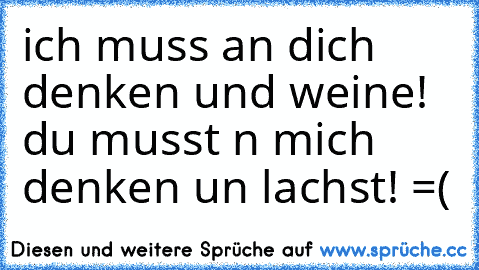 ich muss an dich denken und weine! du musst n mich denken un lachst!
 =(