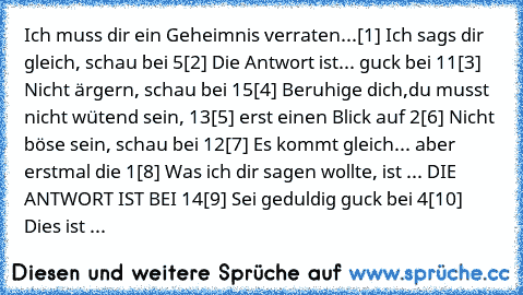 Ich muss dir ein Geheimnis verraten...
[1] Ich sags dir gleich, schau bei 5
[2] Die Antwort ist... guck bei 11
[3] Nicht ärgern, schau bei 15
[4] Beruhige dich,du musst nicht wütend sein, 13
[5] erst einen Blick auf 2
[6] Nicht böse sein, schau bei 12
[7] Es kommt gleich... aber erstmal die 1
[8] Was ich dir sagen wollte, ist ... DIE ANTWORT IST BEI 14
[9] Sei geduldig guck bei 4
[10] Dies ist ...