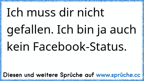 Ich muss dir nicht gefallen. Ich bin ja auch kein Facebook-Status.