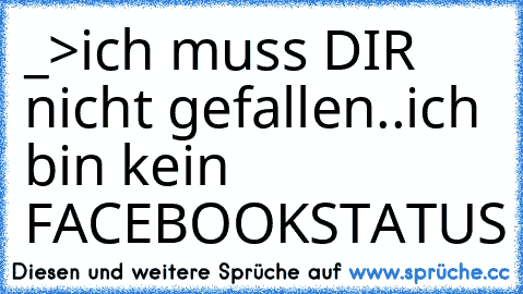 _>ich muss DIR nicht gefallen..
ich bin kein FACEBOOKSTATUS