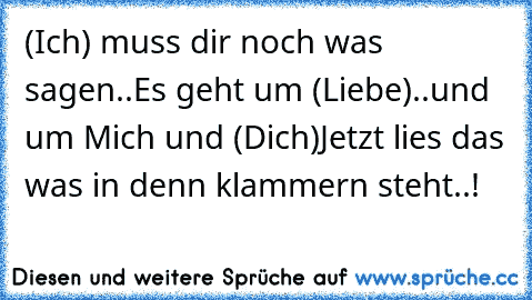 (Ich) muss dir noch was sagen..
Es geht um (Liebe)..
und um Mich und (Dich)
Jetzt lies das was in denn klammern steht..!♥