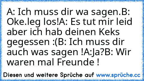 A: Ich muss dir wa sagen.
B: Oke.leg los!
A: Es tut mir leid aber ich hab deinen Keks gegessen :(
B: Ich muss dir auch was sagen !
A:Ja?
B: Wir waren mal Freunde !