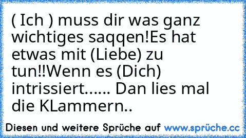 ( Ich ) muss dir was ganz wichtiges saqqen!
Es hat etwas mit (Liebe) zu tun!!
Wenn es (Dich) intrissiert...
... Dan lies mal die KLammern.. ♥