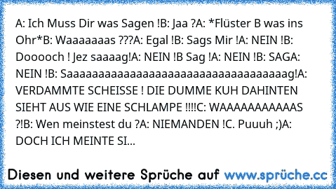 A: Ich Muss Dir was Sagen !
B: Jaa ?
A: *Flüster B was ins Ohr*
B: Waaaaaaas ???
A: Egal !
B: Sags Mir !
A: NEIN !
B: Dooooch ! Jez saaaag!
A: NEIN !
B Sag !
A: NEIN !
B: SAG
A: NEIN !
B: Saaaaaaaaaaaaaaaaaaaaaaaaaaaaaaaaaaag!
A: VERDAMMTE SCHEISSE ! DIE DUMME KUH DAHINTEN SIEHT AUS WIE EINE SCHLAMPE !!!!
C: WAAAAAAAAAAAS ?!
B: Wen meinstest du ?
A: NIEMANDEN !
C. Puuuh ;)
A: DOCH ICH MEINTE SI...