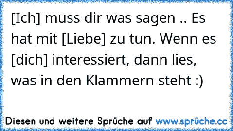 [Ich] muss dir was sagen .. Es hat mit [Liebe] zu tun. Wenn es [dich] interessiert, dann lies, was in den Klammern steht :)