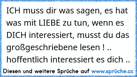 ICH muss dir was sagen, es hat was mit LIEBE zu tun, wenn es DICH interessiert, musst du das großgeschriebene lesen ! .. hoffentlich interessiert es dich ..