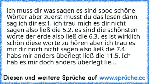 ich muss dir was sagen es sind sooo schöne Wörter aber zuerst musst du das lesen dann sag ich dir es:
1. ich trau mich es dir nicht sagen also ließ die 5.
2. es sind die schönsten worte der erde also ließ die 6.
3. es ist wirklich schön diese worte zu hören aber ich trau es mir dir noch nicht sagen also ließ die 7.
4. habs mir anders überlegt ließ die 11.
5. Ich hab es mir doch anders überlegt ...