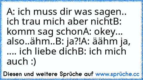 A: ich muss dir was sagen.. ich trau mich aber nicht
B: komm sag schon
A: okey... also..ähm..
B: ja?!
A: äähm ja,  .... ich liebe dich
B: ich mich auch :)