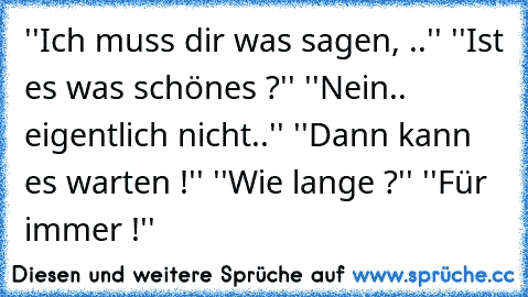 ''Ich muss dir was sagen, ..'' ''Ist es was schönes ?'' ''Nein.. eigentlich nicht..'' ''Dann kann es warten !'' ''Wie lange ?'' ''Für immer !''