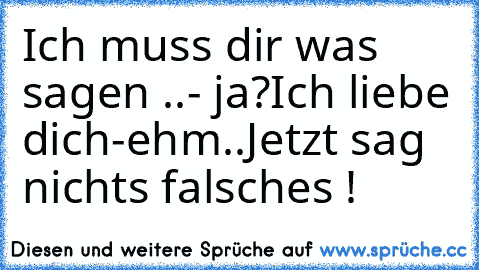 Ich muss dir was sagen ..
- ja?
Ich liebe dich
-ehm..
Jetzt sag nichts falsches !