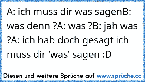 A: ich muss dir was sagen
B: was denn ?
A: was ?
B: jah was ?
A: ich hab doch gesagt ich muss dir 'was' sagen :D