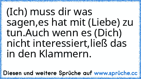 (Ich) muss dir was sagen,
es hat mit (Liebe) zu tun.
Auch wenn es (Dich) nicht interessiert,
ließ das in den Klammern.