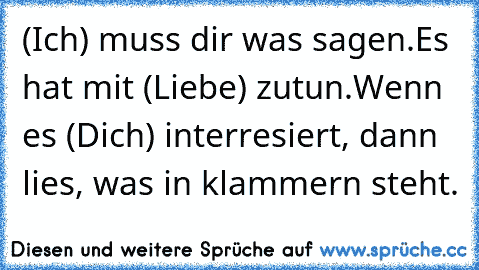 (Ich) muss dir was sagen.Es hat mit (Liebe) zutun.Wenn es (Dich) interresiert, dann lies, was in klammern steht. ♥