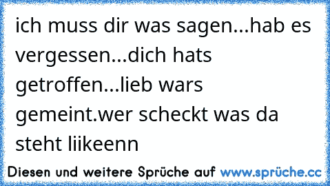 ich muss dir was sagen...
hab es vergessen...
dich hats getroffen...
lieb wars gemeint.
wer scheckt was da steht liikeenn♥