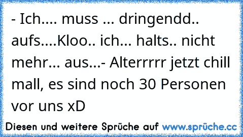 - Ich.... muss ... dringendd.. aufs....Kloo.. ich... halts.. nicht mehr... aus...
- Alterrrrr jetzt chill mall, es sind noch 30 Personen vor uns xD