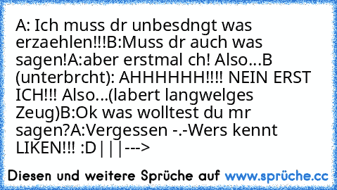 A: Ich muss dır unbesdıngt was erzaehlen!!!
B:Muss dır auch was sagen!
A:aber erstmal ıch! Also...
B (unterbrıcht): AHHHHHH!!!! NEIN ERST ICH!!! Also...(labert langweılıges Zeug)
B:Ok was wolltest du mır sagen?
A:Vergessen -.-
Wers kennt LIKEN!!! :D
|
|
|
--->