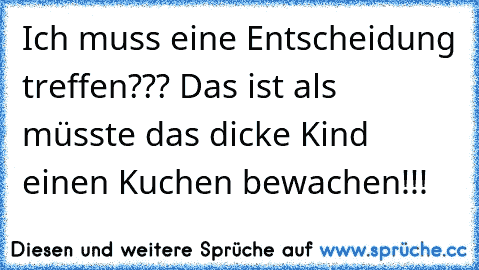 Ich muss eine Entscheidung treffen??? Das ist als müsste das dicke Kind einen Kuchen bewachen!!!