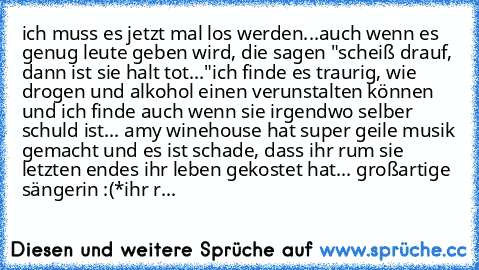 ich muss es jetzt mal los werden...auch wenn es genug leute geben wird, die sagen "scheiß drauf, dann ist sie halt tot..."ich finde es traurig, wie drogen und alkohol einen verunstalten können und ich finde auch wenn sie irgendwo selber schuld ist... amy winehouse hat super geile musik gemacht und es ist schade, dass ihr rum sie letzten endes ihr leben gekostet hat... großartige sängerin :(
*ih...