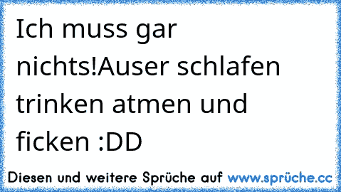 Ich muss gar nichts!
Auser schlafen trinken atmen und ficken :DD