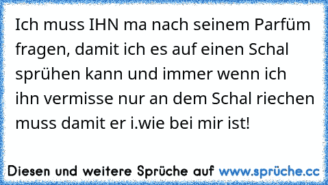 Ich muss IHN ma nach seinem Parfüm fragen, damit ich es auf einen Schal sprühen kann und immer wenn ich ihn vermisse nur an dem Schal riechen muss damit er i.wie bei mir ist!♥