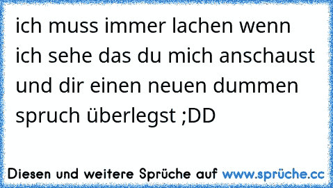 ich muss immer lachen wenn ich sehe das du mich anschaust und dir einen neuen dummen spruch überlegst ;DD