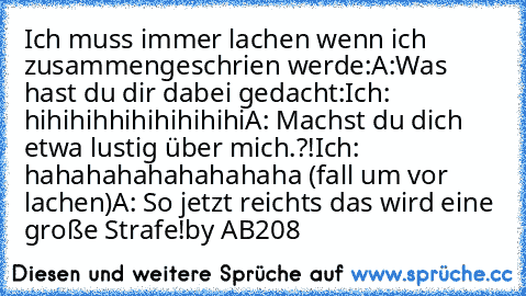 Ich muss immer lachen wenn ich zusammengeschrien werde:
A:Was hast du dir dabei gedacht:
Ich: hihihihhihihihihihi
A: Machst du dich etwa lustig über mich.?!
Ich: hahahahahahahahaha (fall um vor lachen)
A: So jetzt reichts das wird eine große Strafe!
by AB208