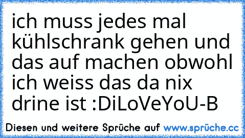 ich muss jedes mal kühlschrank gehen und das auf machen obwohl ich weiss das da nix drine ist :D
iLoVeYoU-B