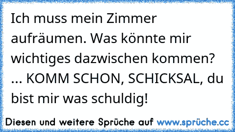 Ich muss mein Zimmer aufräumen. Was könnte mir wichtiges dazwischen kommen? ... KOMM SCHON, SCHICKSAL, du bist mir was schuldig!