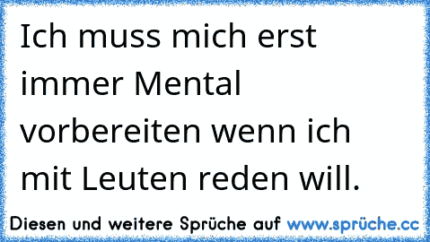 Ich muss mich erst immer Mental vorbereiten wenn ich mit Leuten reden will.