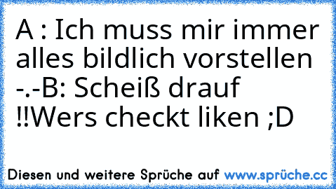 A : Ich muss mir immer alles bildlich vorstellen -.-
B: Scheiß drauf !!
Wers checkt liken ;D