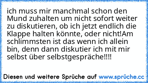 ich muss mir manchmal schon den Mund zuhalten um nicht sofort weiter zu diskutieren, ob ich jetzt endlich die Klappe halten könnte, oder nicht!
Am schlimmsten ist das wenn ich allein bin, denn dann diskutier ich mit mir selbst über selbstgespräche!!!!