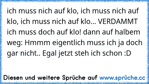 ich muss nich auf klo, ich muss nich auf klo, ich muss nich auf klo... VERDAMMT ich muss doch auf klo! dann auf halbem weg: Hmmm eigentlich muss ich ja doch gar nicht.. Egal jetzt steh ich schon :D