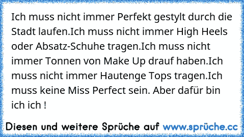 Ich muss nicht immer Perfekt gestylt durch die Stadt laufen.
Ich muss nicht immer High Heels oder Absatz-Schuhe tragen.
Ich muss nicht immer Tonnen von Make Up drauf haben.
Ich muss nicht immer Hautenge Tops tragen.
Ich muss keine Miss Perfect sein. 
Aber dafür bin ich ich !