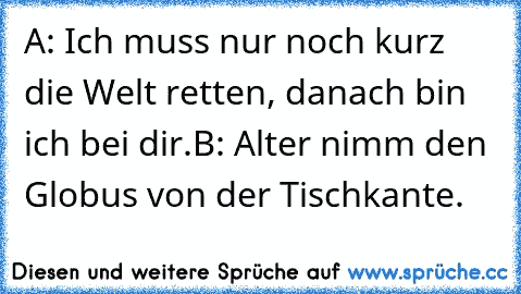 A: Ich muss nur noch kurz die Welt retten, danach bin ich bei dir.
B: Alter nimm den Globus von der Tischkante.