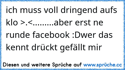 ich muss voll dringend aufs klo >.<
...
...
...
aber erst ne runde facebook :D
wer das kennt drückt ´gefällt mir´