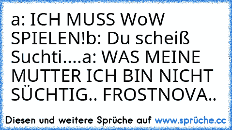 a: ICH MUSS WoW SPIELEN!
b: Du scheiß Suchti....
a: WAS MEINE MUTTER ICH BIN NICHT SÜCHTIG.. FROSTNOVA..