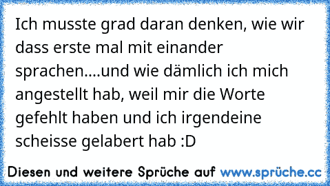 Ich musste grad daran denken, wie wir dass erste mal mit einander sprachen..
..und wie dämlich ich mich angestellt hab, weil mir die Worte gefehlt haben und ich irgendeine scheisse gelabert hab :D