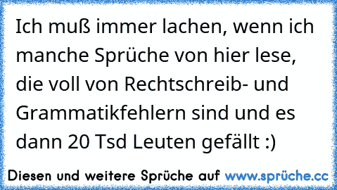 Ich muß immer lachen, wenn ich manche Sprüche von hier lese, die voll von Rechtschreib- und Grammatikfehlern sind und es dann 20 Tsd Leuten gefällt :)