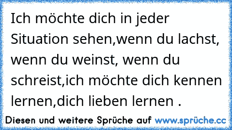 Ich möchte dich in jeder Situation sehen,
wenn du lachst, wenn du weinst, wenn du schreist,
ich möchte dich kennen lernen,
dich lieben lernen .