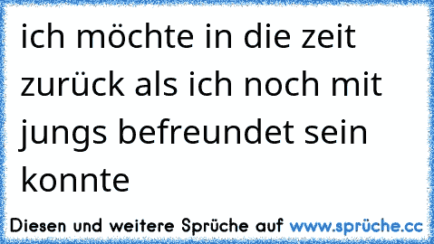 ich möchte in die zeit zurück als ich noch mit jungs befreundet sein konnte