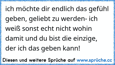 ich möchte dir endlich das gefühl geben, geliebt zu werden- ich weiß sonst echt nicht wohin damit und du bist die einzige, der ich das geben kann! ♥