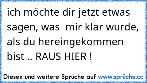 ich möchte dir jetzt etwas sagen, was  mir klar wurde, als du hereingekommen bist .. RAUS HIER !