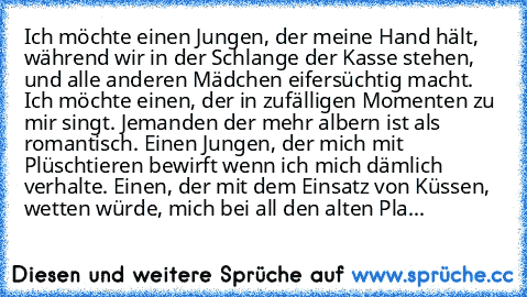 Ich möchte einen Jungen, der meine Hand hält, während wir in der Schlange der Kasse stehen, und alle anderen Mädchen eifersüchtig macht. Ich möchte einen, der in zufälligen Momenten zu mir singt. Jemanden der mehr albern ist als romantisch. Einen Jungen, der mich mit Plüschtieren bewirft wenn ich mich dämlich verhalte. Einen, der mit dem Einsatz von Küssen, wetten würde, mich bei all den alten ...