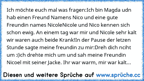 Ich möchte euch mal was fragen:
Ich bin Magda udn hab einen Freund Namens Nico und eine gute Freundin names Nicole
Nicole und Nico kennen sich schon ewig. An einem tag war mir und Nicole sehr kalt wir waren auch beide Krank!
In der Pause der letzen Stunde sagte meine freundin zu mir:
Dreh dich nciht um :(
ich drehte mich um und sah meine Freundin Nicoel mit seiner Jacke. Ihr war warm, mir war k...