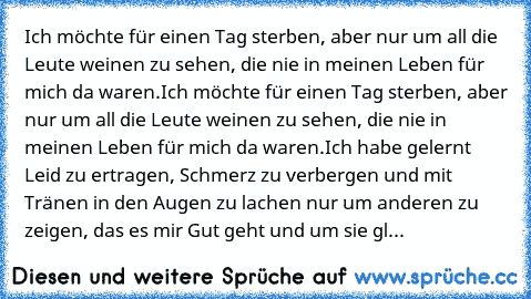 Ich möchte für einen Tag sterben, aber nur um all die Leute weinen zu sehen, die nie in meinen Leben für mich da waren.
Ich möchte für einen Tag sterben, aber nur um all die Leute weinen zu sehen, die nie in meinen Leben für mich da waren.
Ich habe gelernt… Leid zu ertragen, Schmerz zu verbergen und mit Tränen in den Augen zu lachen… nur um anderen zu zeigen, das es mir „Gut” geht und um sie gl...