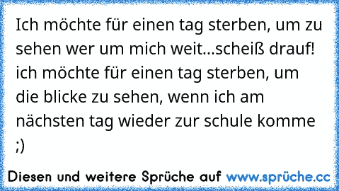 Ich möchte für einen tag sterben, um zu sehen wer um mich weit...scheiß drauf! ich möchte für einen tag sterben, um die blicke zu sehen, wenn ich am nächsten tag wieder zur schule komme ;)