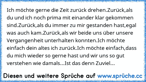 Ich möchte gerne die Zeit zurück drehen.
Zurück,als du und ich noch prima mit einander klar gekommen sind.
Zurück,als du immer zu mir gestanden hast,egal was auch kam.
Zurück,als wir beide uns über unsere Vergangenheit unterhalten konnten.
Ich möchte einfach dein altes ich zurück.
Ich möchte einfach,dass du mich wieder so gerne hast und wir uns so gut verstehen wie damals.
..Ist das denn Zuviel...