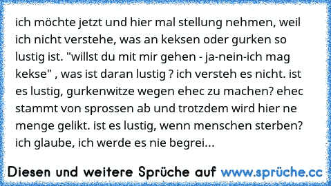 ich möchte jetzt und hier mal stellung nehmen, weil ich nicht verstehe, was an keksen oder gurken so lustig ist. "willst du mit mir gehen - ja-nein-ich mag kekse" , was ist daran lustig ? ich versteh es nicht. ist es lustig, gurkenwitze wegen ehec zu machen? ehec stammt von sprossen ab und trotzdem wird hier ne menge gelikt. ist es lustig, wenn menschen sterben? ich glaube, ich werde es nie beg...